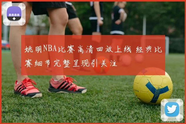 姚明NBA比赛高清回放上线 经典比赛细节完整呈现引关注