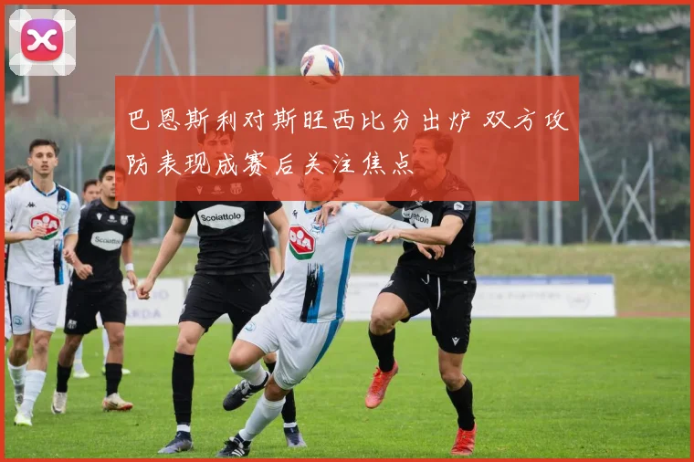 巴恩斯利对斯旺西比分出炉 双方攻防表现成赛后关注焦点
