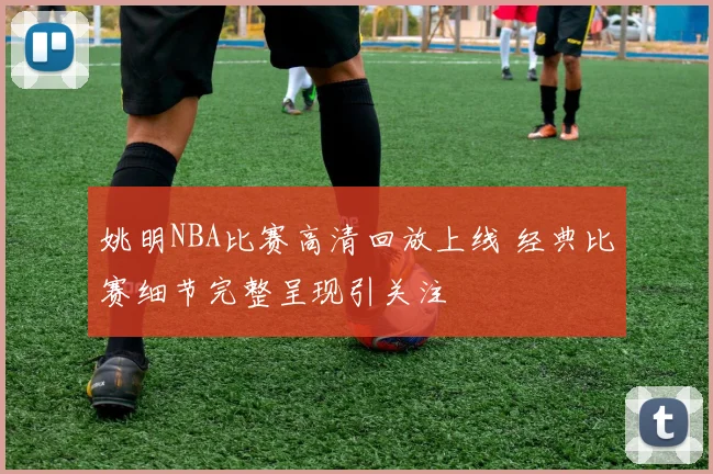 姚明NBA比赛高清回放上线 经典比赛细节完整呈现引关注
