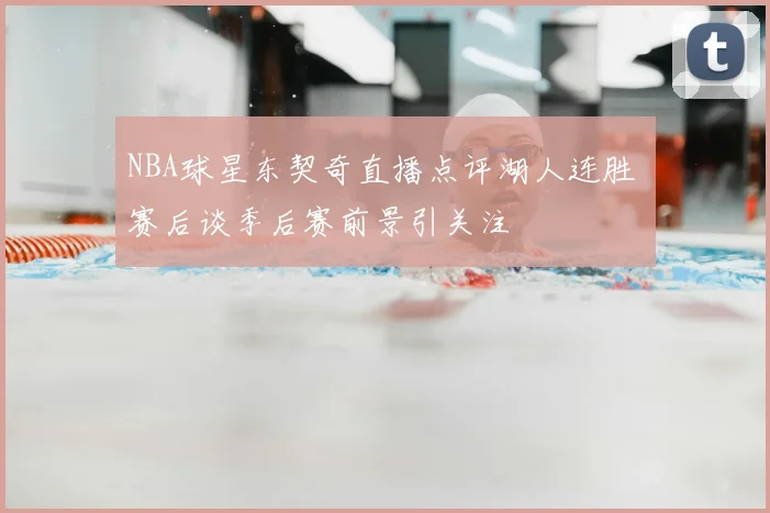 NBA球星东契奇直播点评湖人连胜 赛后谈季后赛前景引关注